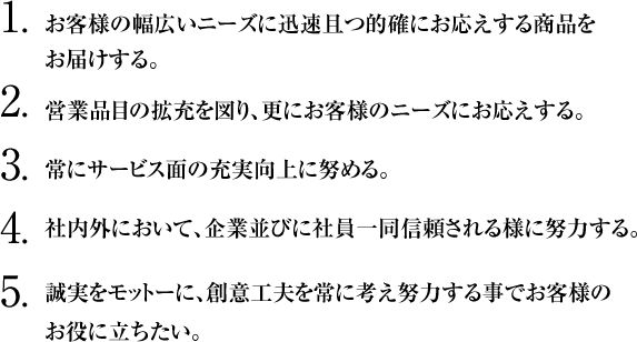 1.お客様の幅広いニーズに迅速且つ的確にお応えする商品をお届けする。
2.営業品目の拡充を図り、更にお客様のニーズにお応えする。
3.常にサービス面の充実向上に努める。
4.社内外において、企業並びに社員一同信頼される様に努力する。
5.誠実をモットーに、創意工夫を常に考え努力する事でお客様の
お役に立ちたい。